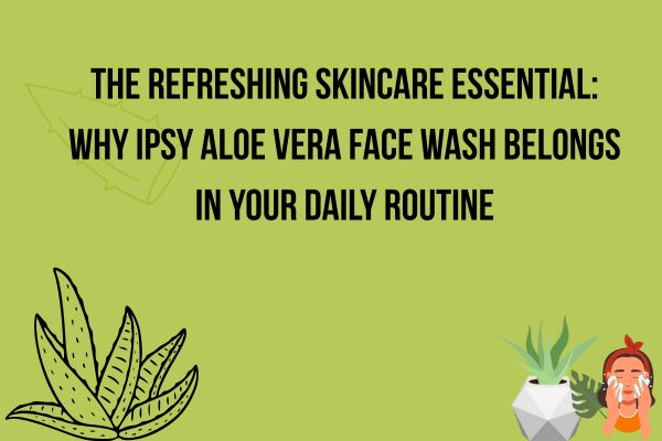 Why Ipsy Aloe Vera Face Wash Belongs in Your Daily Routine?